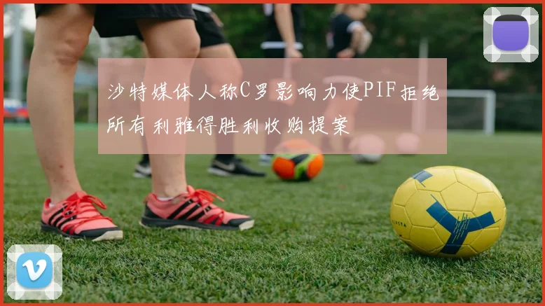 沙特媒体人称C罗影响力使PIF拒绝所有利雅得胜利收购提案