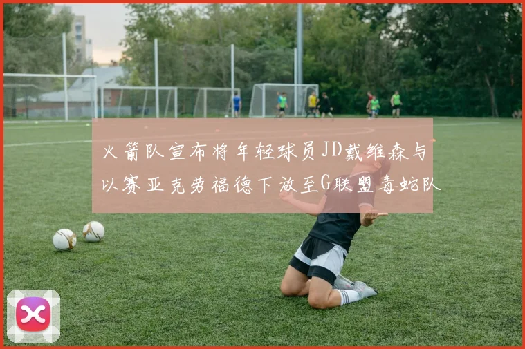 火箭队宣布将年轻球员JD戴维森与以赛亚克劳福德下放至G联盟毒蛇队进行锻炼