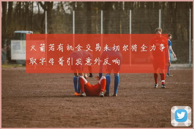 火箭若有机会交易米切尔将全力争取字母哥引发意外反响
