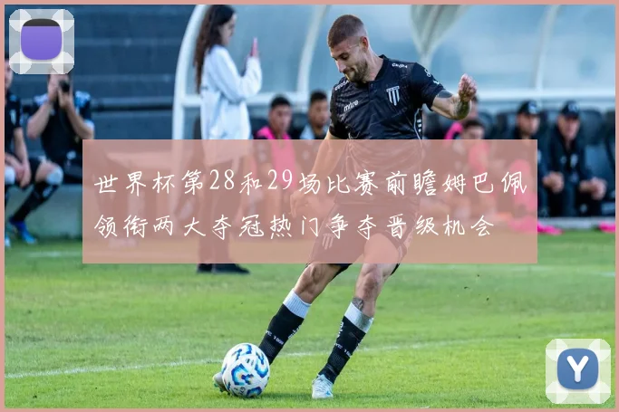 世界杯第28和29场比赛前瞻姆巴佩领衔两大夺冠热门争夺晋级机会