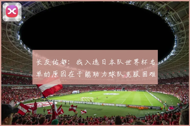 长友佑都：我入选日本队世界杯名单的原因在于能助力球队克服困难