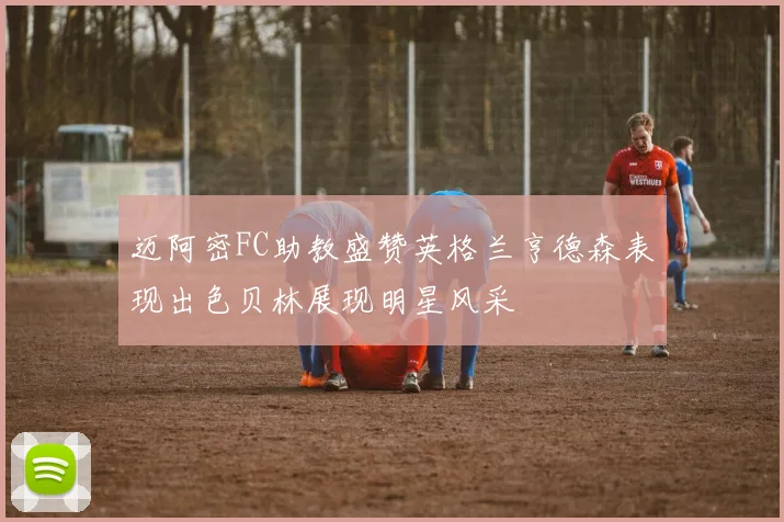 迈阿密FC助教盛赞英格兰亨德森表现出色贝林展现明星风采