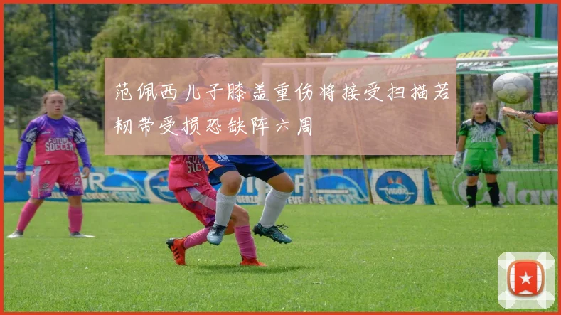 范佩西儿子膝盖重伤将接受扫描若韧带受损恐缺阵六周