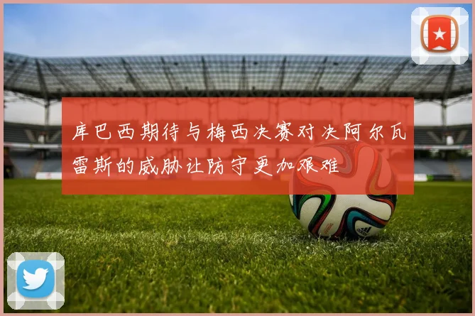库巴西期待与梅西决赛对决阿尔瓦雷斯的威胁让防守更加艰难