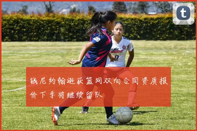 钱尼约翰逊获篮网双向合同资质报价下季将继续留队