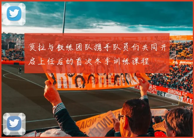 莫拉与教练团队携手队员们共同开启上任后的首次冬季训练课程