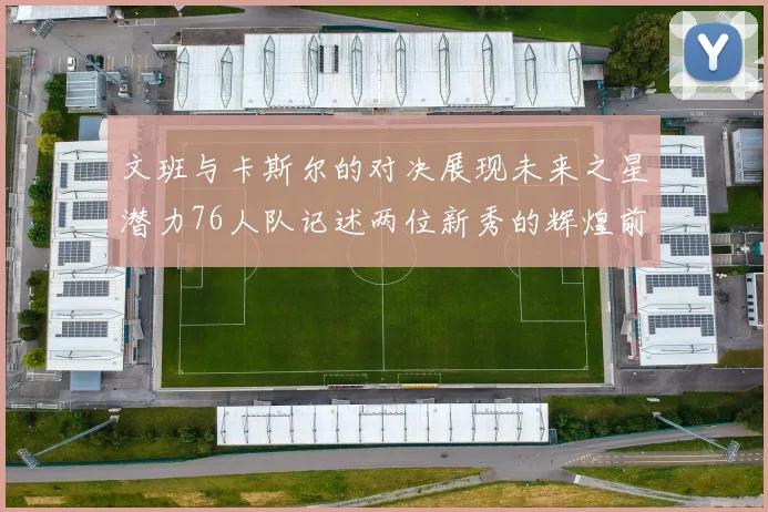 文班与卡斯尔的对决展现未来之星潜力76人队记述两位新秀的辉煌前景