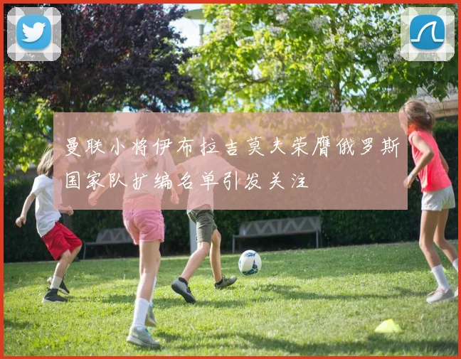 曼联小将伊布拉吉莫夫荣膺俄罗斯国家队扩编名单引发关注