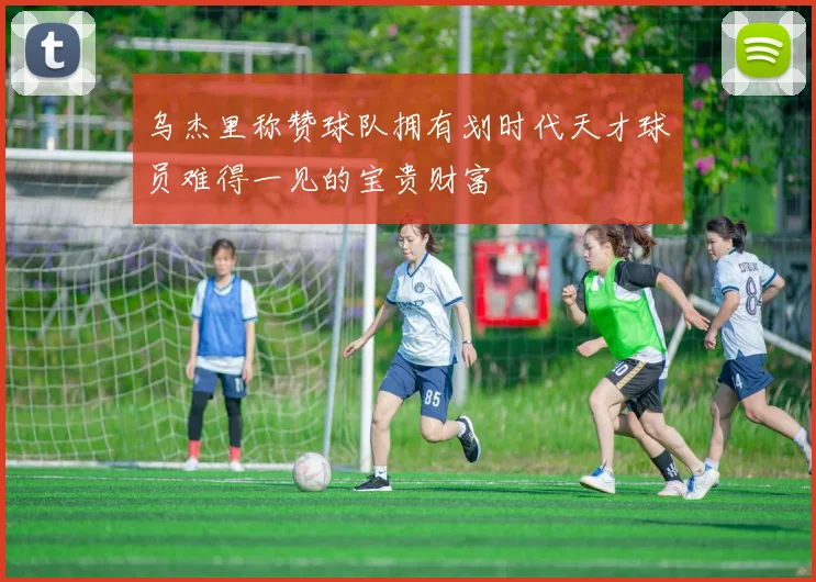 乌杰里称赞球队拥有划时代天才球员难得一见的宝贵财富