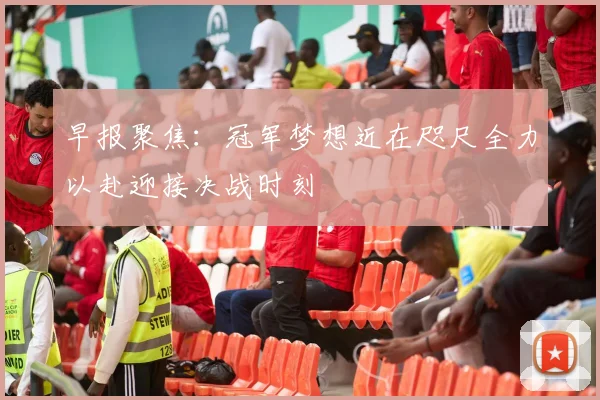 早报聚焦：冠军梦想近在咫尺全力以赴迎接决战时刻