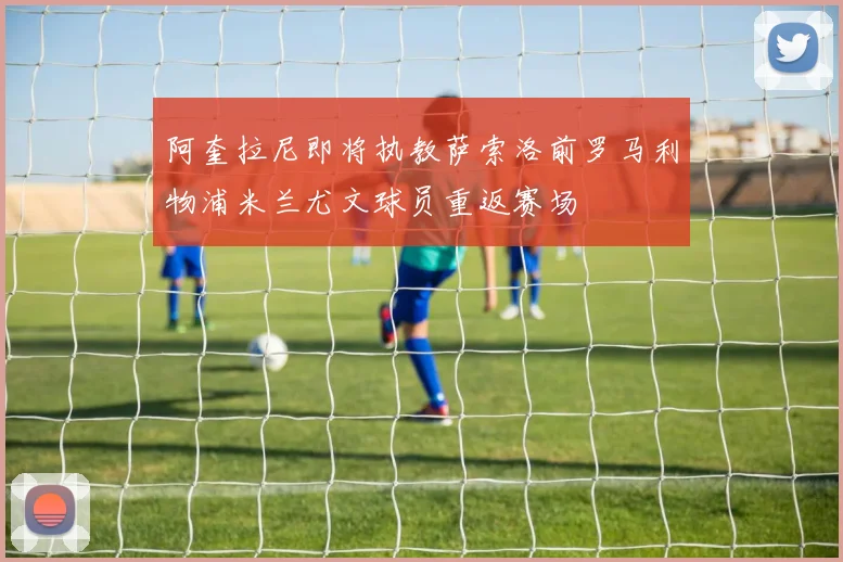 阿奎拉尼即将执教萨索洛前罗马利物浦米兰尤文球员重返赛场