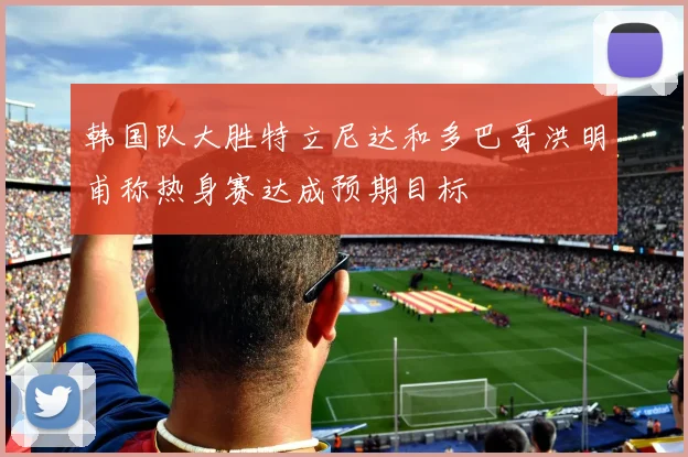 韩国队大胜特立尼达和多巴哥洪明甫称热身赛达成预期目标