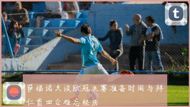萨福诺夫谈欧冠决赛准备时间与拜仁首回合难忘经历