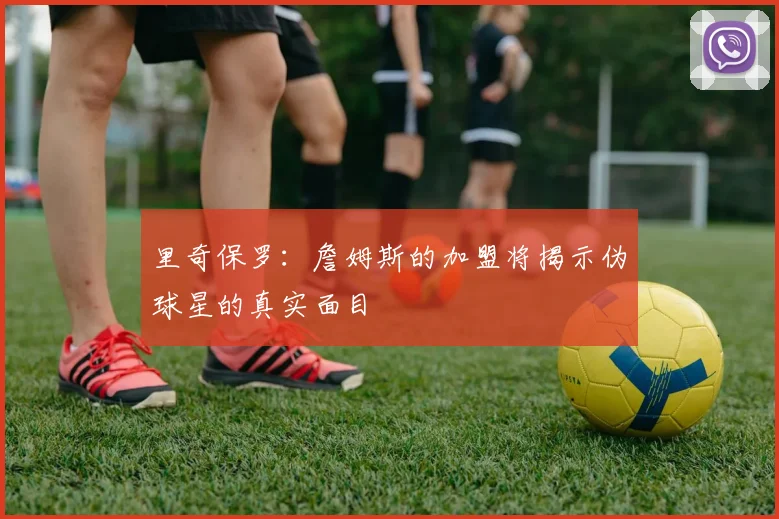 里奇保罗：詹姆斯的加盟将揭示伪球星的真实面目