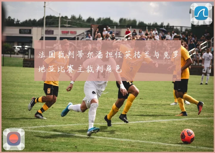 法国裁判蒂尔潘担任英格兰与克罗地亚比赛主裁判角色