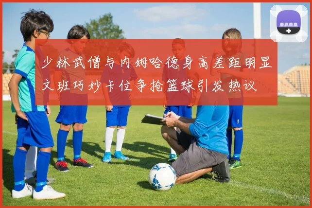 少林武僧与内姆哈德身高差距明显文班巧妙卡位争抢篮球引发热议