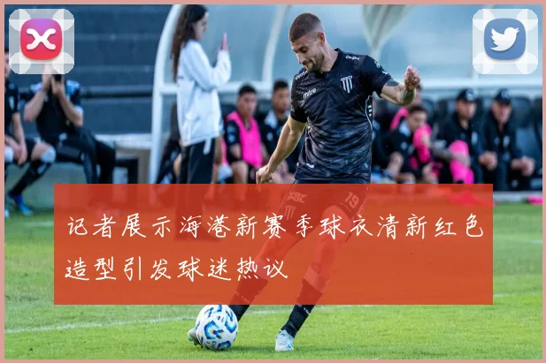 记者展示海港新赛季球衣清新红色造型引发球迷热议