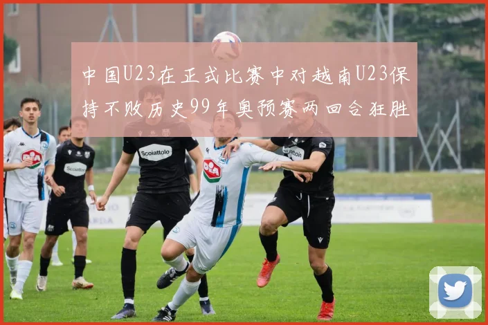 中国U23在正式比赛中对越南U23保持不败历史99年奥预赛两回合狂胜7-0