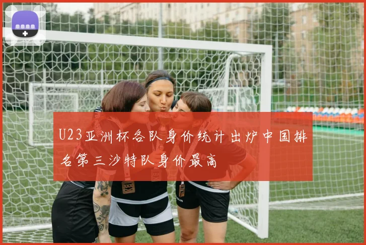 U23亚洲杯各队身价统计出炉中国排名第三沙特队身价最高