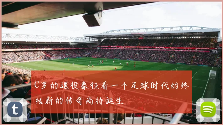 C罗的退役象征着一个足球时代的终结新的传奇尚待诞生