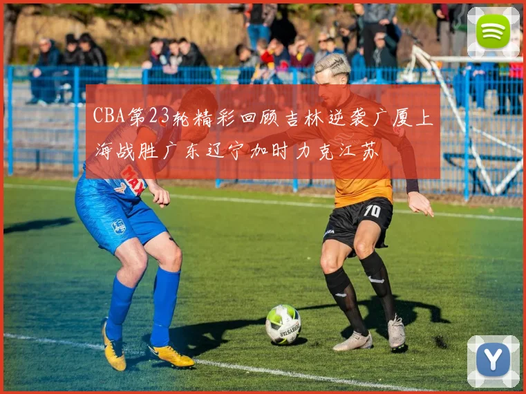 CBA第23轮精彩回顾吉林逆袭广厦上海战胜广东辽宁加时力克江苏
