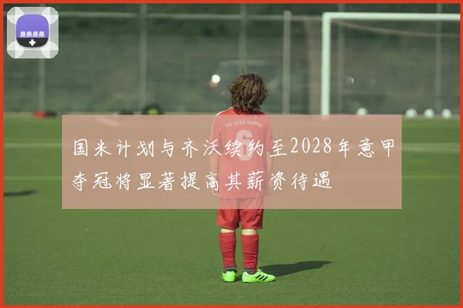 国米计划与齐沃续约至2028年意甲夺冠将显著提高其薪资待遇