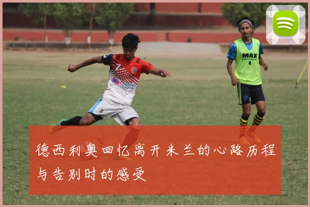 德西利奥回忆离开米兰的心路历程与告别时的感受