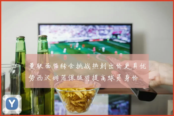 曼联面临转会挑战热刺出价更具优势西汉姆若保级将提高球员身价