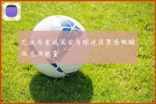 巴坎布重返国安与球迷团聚感慨瞬间充满能量