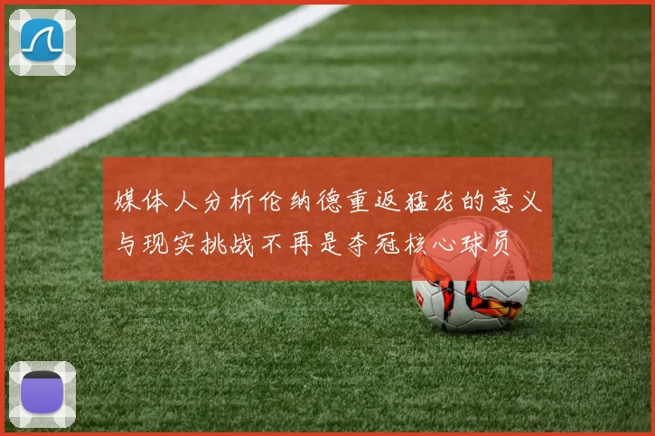 媒体人分析伦纳德重返猛龙的意义与现实挑战不再是夺冠核心球员